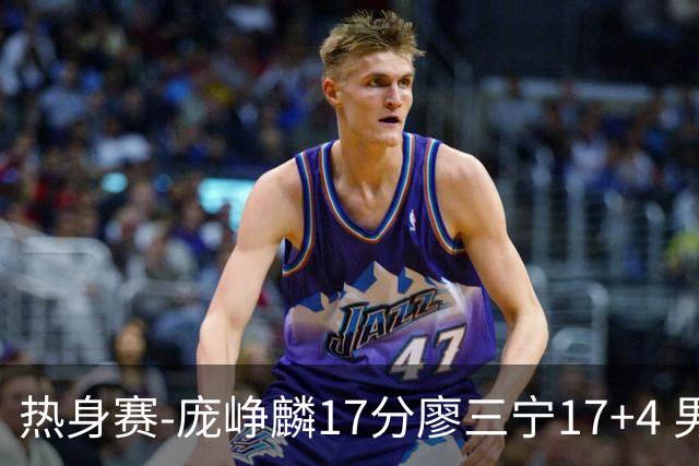 热身赛-庞峥麟17分廖三宁17+4 男篮遭FMP拉德尼基绝杀